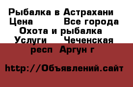 Рыбалка в Астрахани › Цена ­ 500 - Все города Охота и рыбалка » Услуги   . Чеченская респ.,Аргун г.